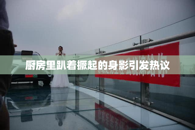 厨房里趴着撅起的身影引发热议