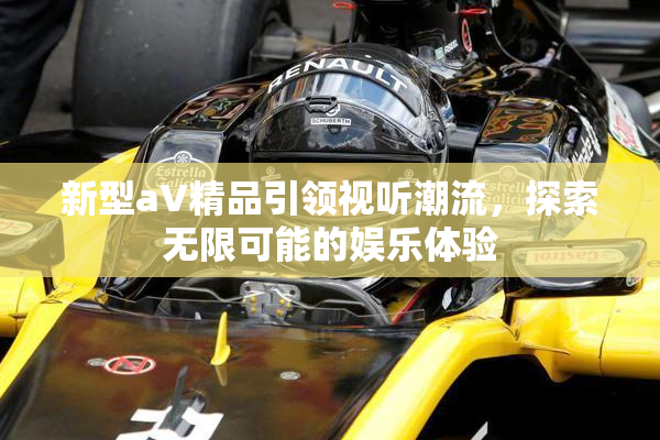 新型aV精品引领视听潮流，探索无限可能的娱乐体验