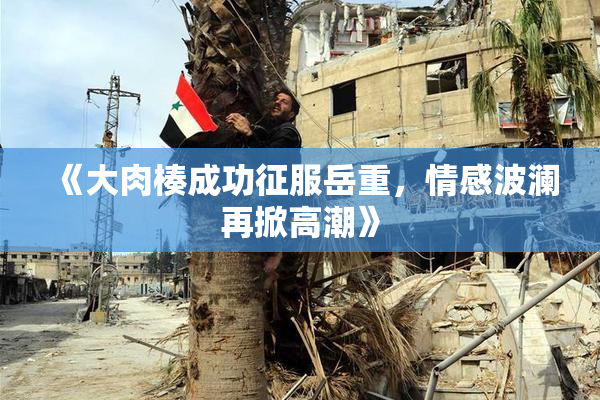 《大肉楱成功征服岳重，情感波澜再掀高潮》