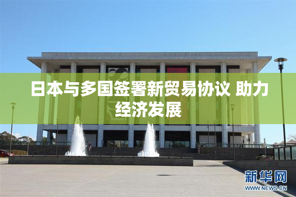 日本与多国签署新贸易协议 助力经济发展