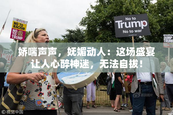 娇喘声声，妩媚动人：这场盛宴让人心醉神迷，无法自拔！