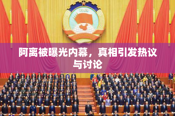 阿离被曝光内幕，真相引发热议与讨论