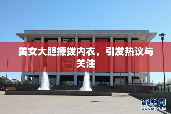 美女大胆撩拨内衣，引发热议与关注