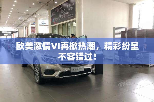 欧美激情VI再掀热潮，精彩纷呈不容错过！