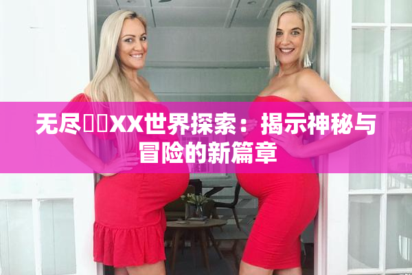 无尽❌‌XX世界探索：揭示神秘与冒险的新篇章