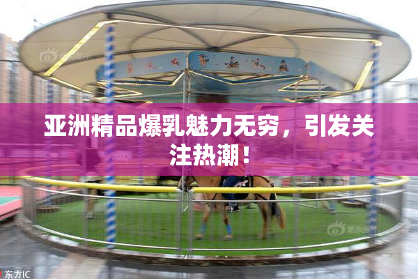 亚洲精品爆乳魅力无穷，引发关注热潮！