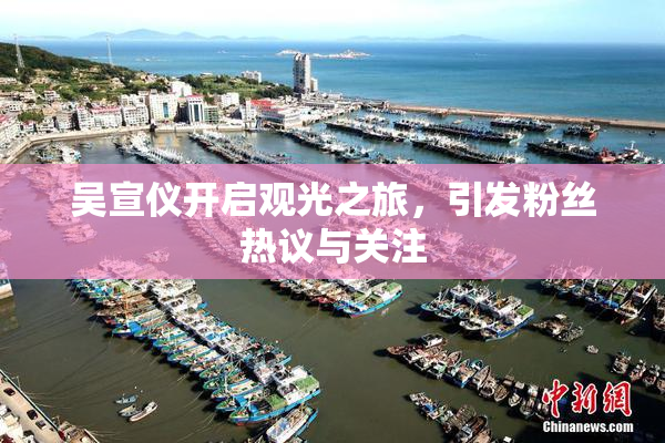 吴宣仪开启观光之旅，引发粉丝热议与关注