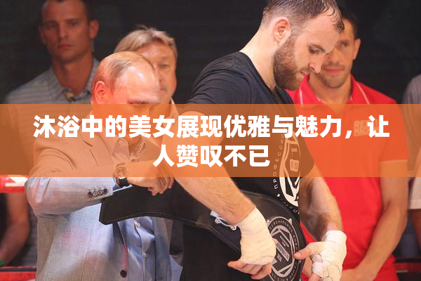 沐浴中的美女展现优雅与魅力，让人赞叹不已