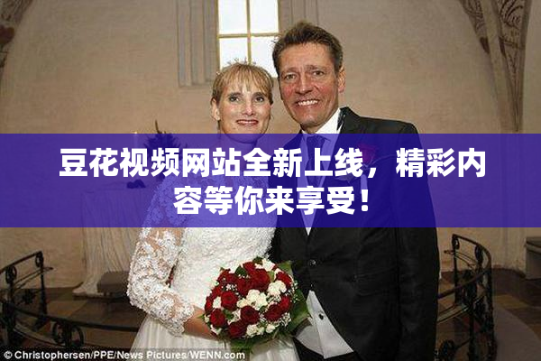豆花视频网站全新上线，精彩内容等你来享受！