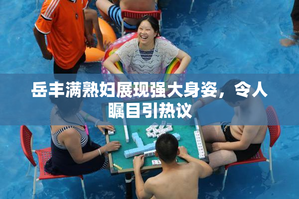 岳丰满熟妇展现强大身姿，令人瞩目引热议