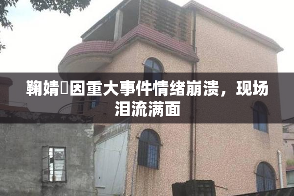 鞠婧祎因重大事件情绪崩溃，现场泪流满面