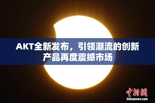 AKT全新发布，引领潮流的创新产品再度震撼市场