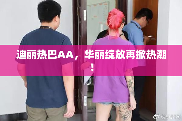 迪丽热巴AA，华丽绽放再掀热潮！
