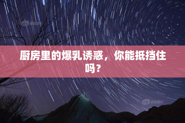 厨房里的爆乳诱惑，你能抵挡住吗？