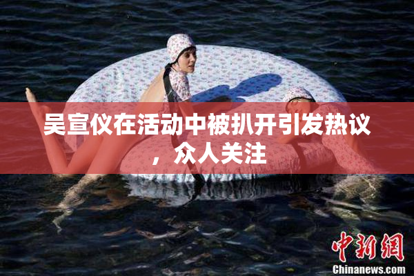 吴宣仪在活动中被扒开引发热议，众人关注