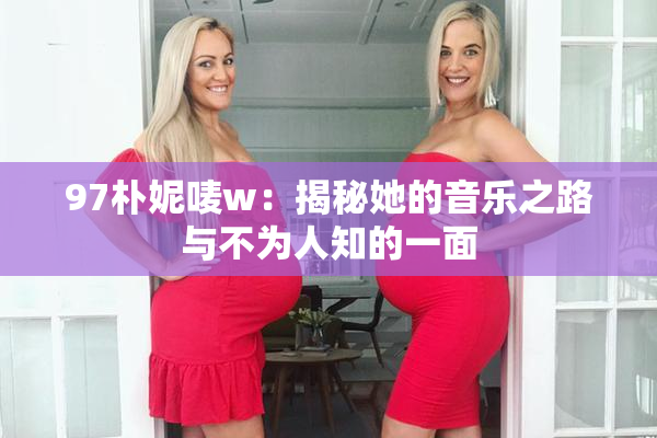 97朴妮唛w：揭秘她的音乐之路与不为人知的一面