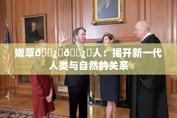 嫩草🌿‌🌿‌人：揭开新一代人类与自然的关系