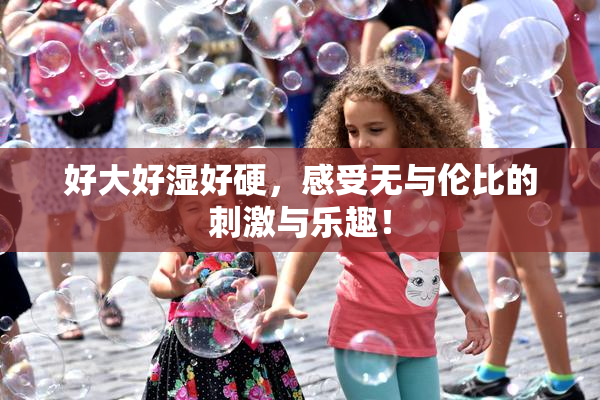 好大好湿好硬，感受无与伦比的刺激与乐趣！