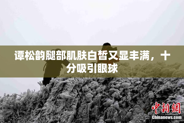 谭松韵腿部肌肤白皙又显丰满，十分吸引眼球