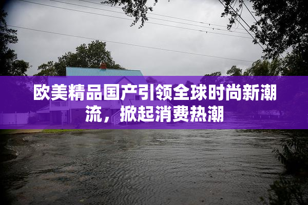 欧美精品国产引领全球时尚新潮流，掀起消费热潮