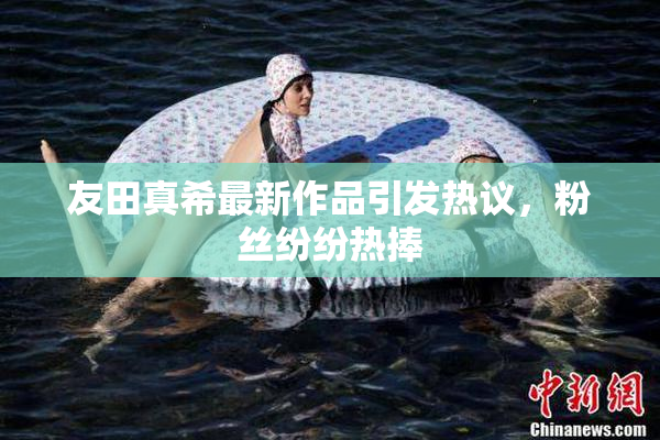 友田真希最新作品引发热议，粉丝纷纷热捧