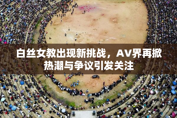 白丝女教出现新挑战，AV界再掀热潮与争议引发关注
