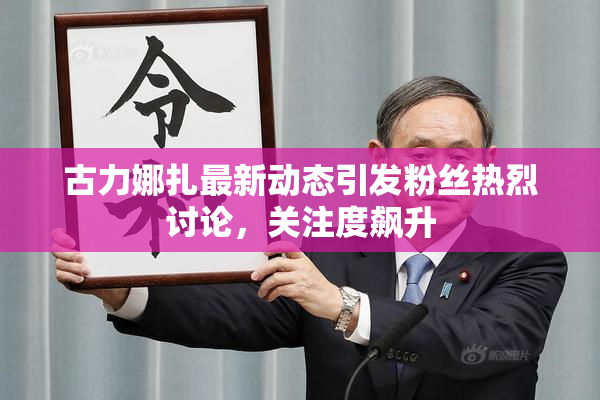 古力娜扎最新动态引发粉丝热烈讨论，关注度飙升