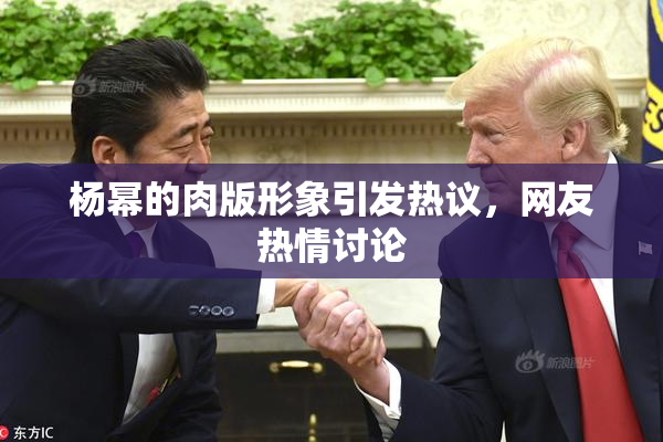 杨幂的肉版形象引发热议，网友热情讨论