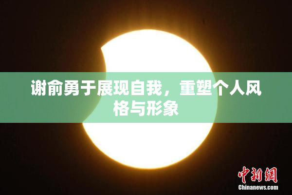 谢俞勇于展现自我，重塑个人风格与形象