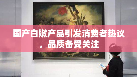国产白嫩产品引发消费者热议，品质备受关注