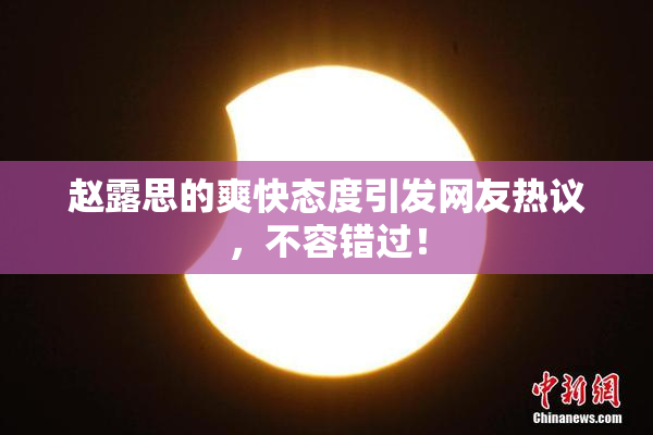 赵露思的爽快态度引发网友热议，不容错过！