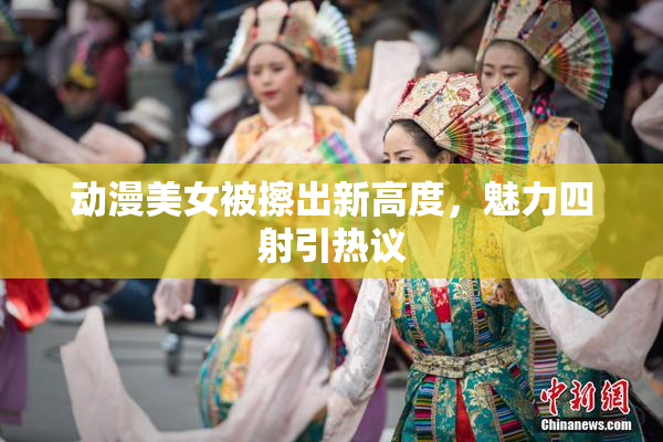 动漫美女被擦出新高度，魅力四射引热议