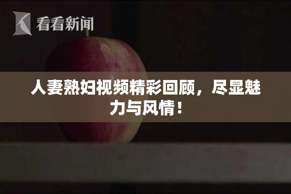 人妻熟妇视频精彩回顾，尽显魅力与风情！