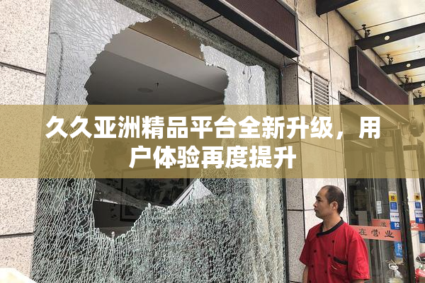 久久亚洲精品平台全新升级，用户体验再度提升