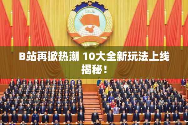 B站再掀热潮 10大全新玩法上线揭秘！