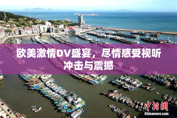 欧美激情DV盛宴，尽情感受视听冲击与震撼