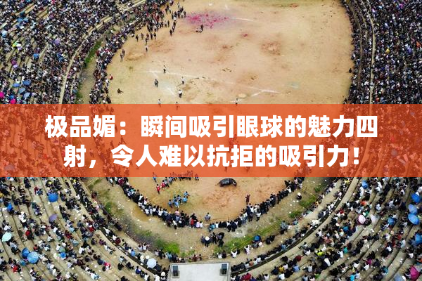 极品媚：瞬间吸引眼球的魅力四射，令人难以抗拒的吸引力！