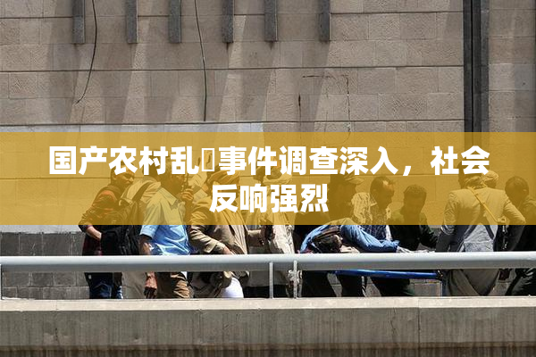 国产农村乱婬事件调查深入，社会反响强烈