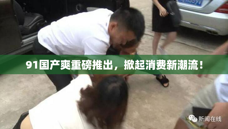 91国产爽重磅推出，掀起消费新潮流！