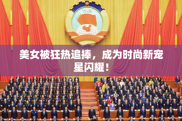 美女被狂热追捧，成为时尚新宠星闪耀！