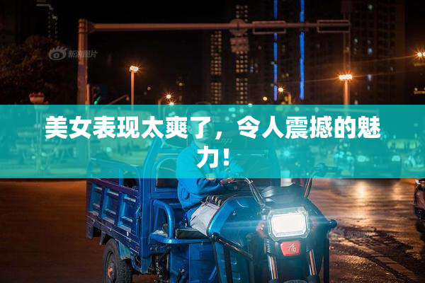 美女表现太爽了，令人震撼的魅力！