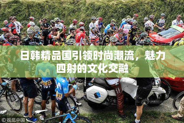 日韩精品国引领时尚潮流，魅力四射的文化交融