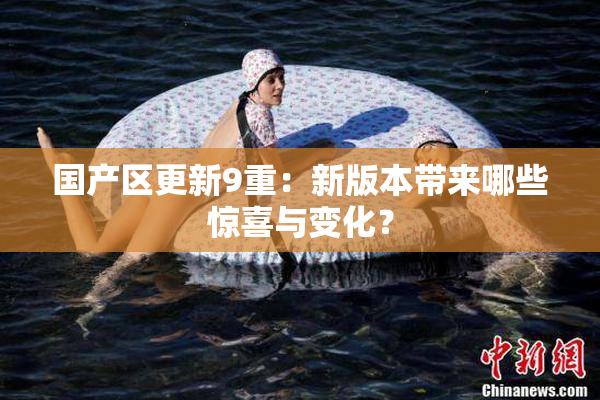 国产区更新9重：新版本带来哪些惊喜与变化？