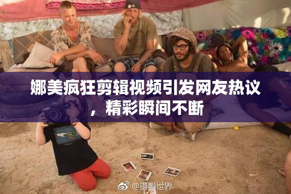 娜美疯狂剪辑视频引发网友热议，精彩瞬间不断
