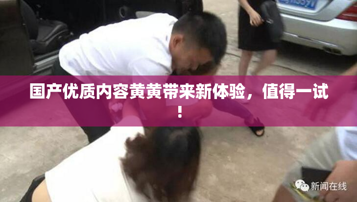 国产优质内容黄黄带来新体验，值得一试!