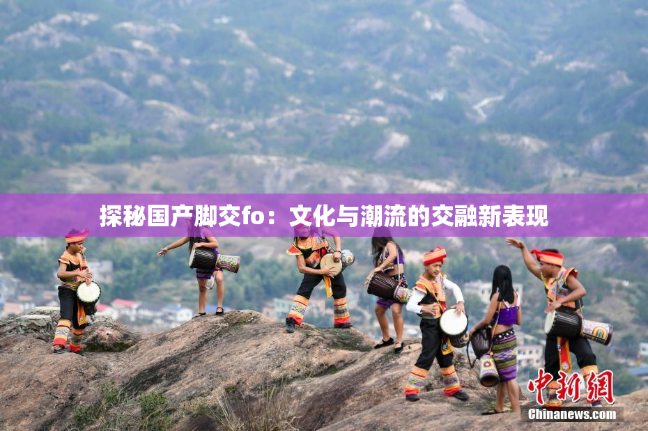 探秘国产脚交fo：文化与潮流的交融新表现