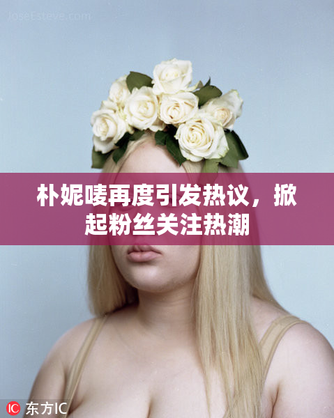 朴妮唛再度引发热议，掀起粉丝关注热潮