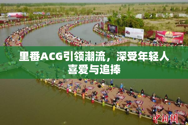 里番ACG引领潮流，深受年轻人喜爱与追捧