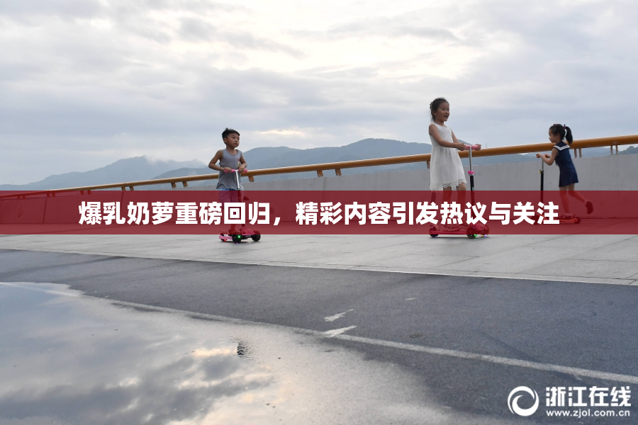 爆乳奶萝重磅回归，精彩内容引发热议与关注