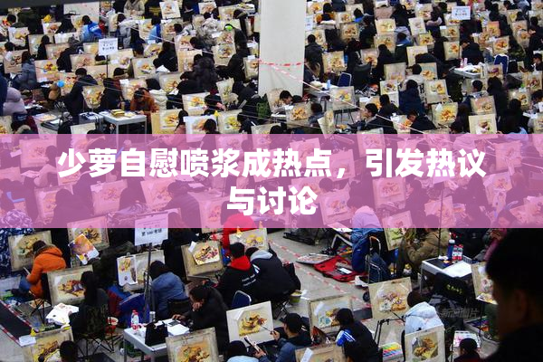 少萝自慰喷浆成热点，引发热议与讨论